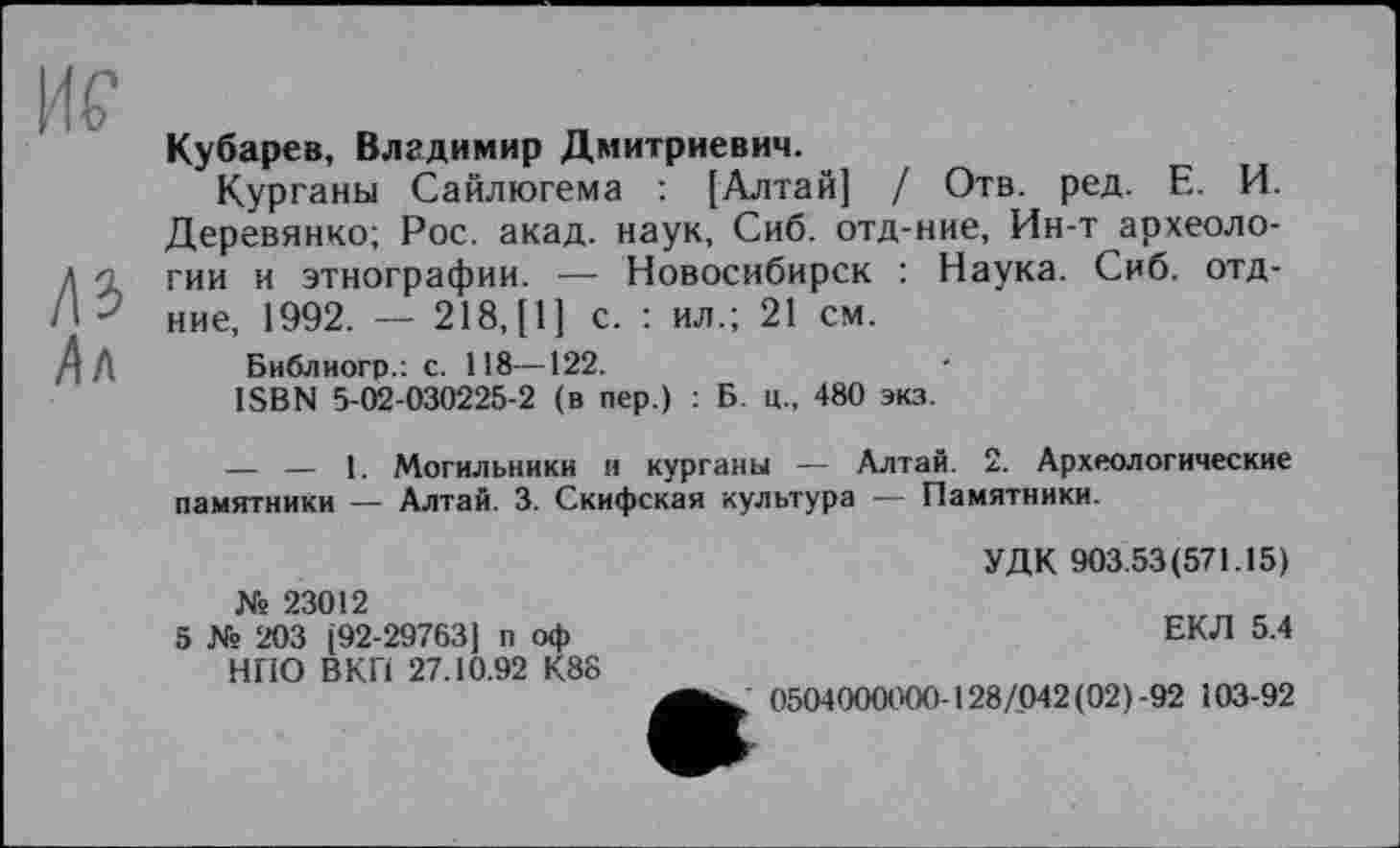 ﻿Hf
ЛЗ
Ал
Кубарев, Владимир Дмитриевич.
Курганы Сайлюгема : [Алтай] / Отв. ред. Е. И. Деревянко; Рос. акад, наук, Сиб. отд-ние, Ин-т археологии и этнографии. — Новосибирск : Наука. Сиб. отд-ние, 1992. — 218,[1] с. : ил.; 21 см.
Библиогр.: с. 118—122.
ISBN 5-02-030225-2 (в пер.) : Б. ц., 480 экз.
— — 1. Могильники и курганы — Алтай. 2. Археологические памятники — Алтай. 3. Скифская культура — Памятники.
Ns 23012
5 № 203 [92-29763) п оф НПО ВКП 27.10.92 К88
УДК 903.53(571.15)
ЕКЛ 5.4
. 0504000000-128/042(02)-92 103-92